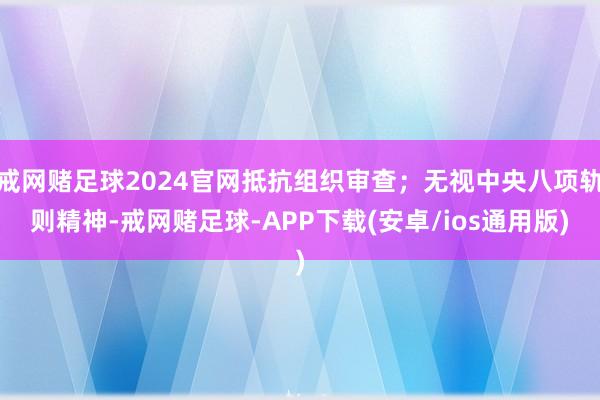 戒网赌足球2024官网抵抗组织审查；无视中央八项轨则精神-戒网赌足球-APP下载(安卓/ios通用版)