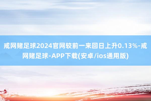 戒网赌足球2024官网较前一来回日上升0.13%-戒网赌足球-APP下载(安卓/ios通用版)