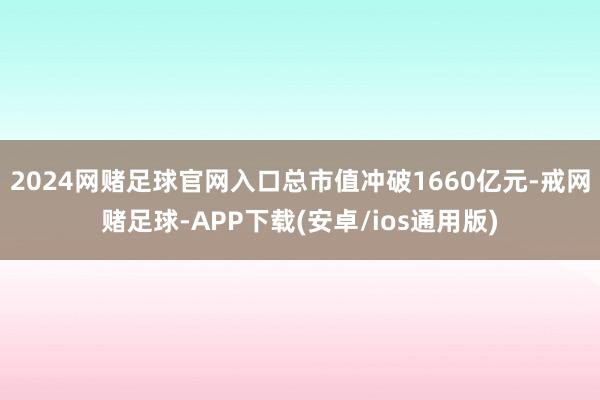 2024网赌足球官网入口总市值冲破1660亿元-戒网赌足球-APP下载(安卓/ios通用版)