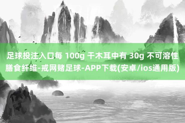 足球投注入口每 100g 干木耳中有 30g 不可溶性膳食纤维-戒网赌足球-APP下载(安卓/ios通用版)