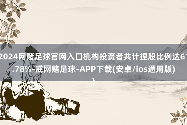 2024网赌足球官网入口机构投资者共计捏股比例达61.78%-戒网赌足球-APP下载(安卓/ios通用版)