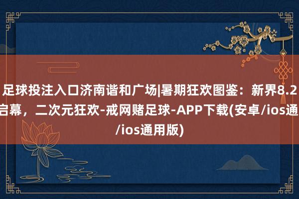 足球投注入口济南谐和广场|暑期狂欢图鉴：新界8.2灿艳启幕，二次元狂欢-戒网赌足球-APP下载(安卓/ios通用版)