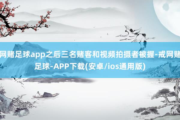 网赌足球app之后三名赌客和视频拍摄者被握-戒网赌足球-APP下载(安卓/ios通用版)