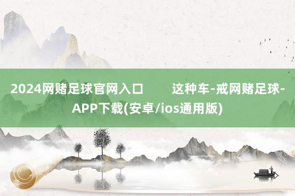 2024网赌足球官网入口        这种车-戒网赌足球-APP下载(安卓/ios通用版)