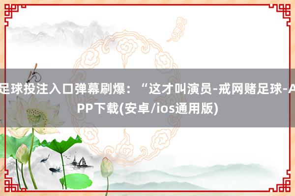 足球投注入口弹幕刷爆：“这才叫演员-戒网赌足球-APP下载(安卓/ios通用版)