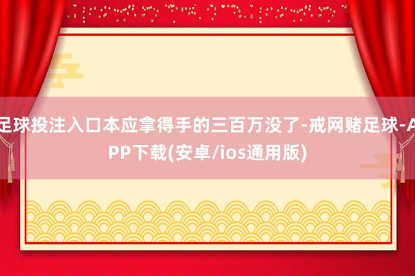 足球投注入口本应拿得手的三百万没了-戒网赌足球-APP下载(安卓/ios通用版)