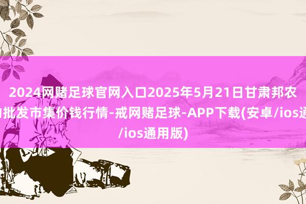 2024网赌足球官网入口2025年5月21日甘肃邦农农产物批发市集价钱行情-戒网赌足球-APP下载(安卓/ios通用版)