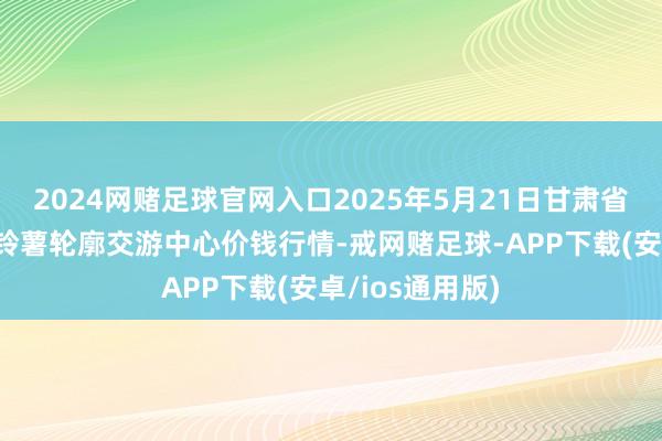 2024网赌足球官网入口2025年5月21日甘肃省定西市从容马铃薯轮廓交游中心价钱行情-戒网赌足球-APP下载(安卓/ios通用版)