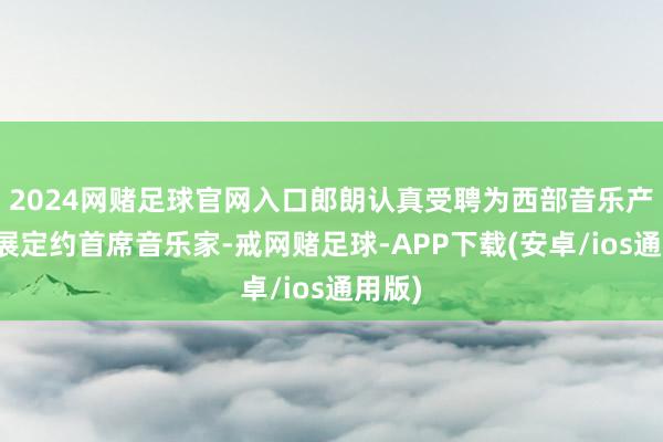 2024网赌足球官网入口郎朗认真受聘为西部音乐产业发展定约首席音乐家-戒网赌足球-APP下载(安卓/ios通用版)