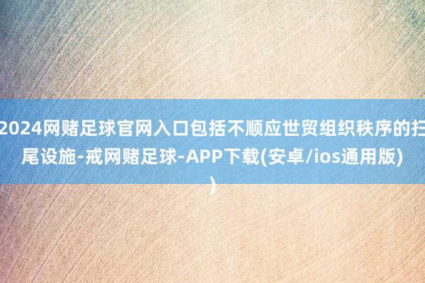 2024网赌足球官网入口包括不顺应世贸组织秩序的扫尾设施-戒网赌足球-APP下载(安卓/ios通用版)