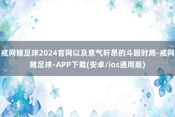 戒网赌足球2024官网以及意气轩昂的斗殴时局-戒网赌足球-APP下载(安卓/ios通用版)