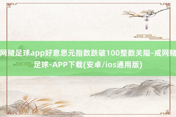 网赌足球app好意思元指数跌破100整数关隘-戒网赌足球-APP下载(安卓/ios通用版)