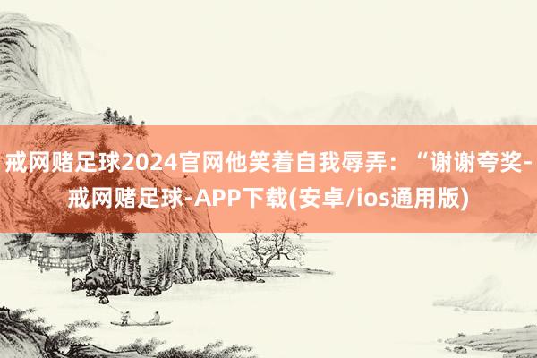 戒网赌足球2024官网他笑着自我辱弄：“谢谢夸奖-戒网赌足球-APP下载(安卓/ios通用版)