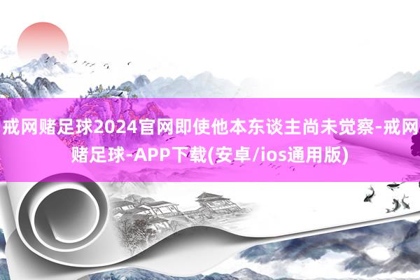 戒网赌足球2024官网即使他本东谈主尚未觉察-戒网赌足球-APP下载(安卓/ios通用版)