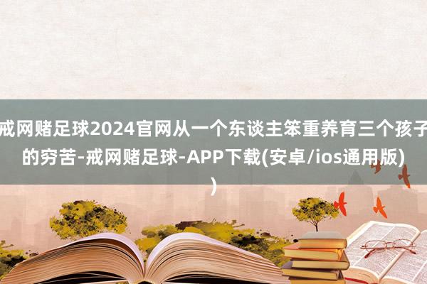 戒网赌足球2024官网从一个东谈主笨重养育三个孩子的穷苦-戒网赌足球-APP下载(安卓/ios通用版)