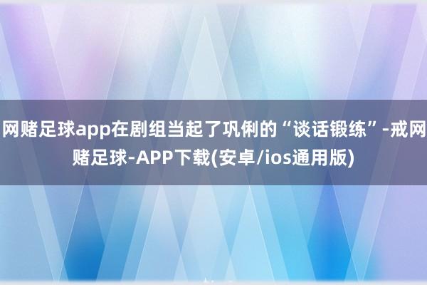 网赌足球app在剧组当起了巩俐的“谈话锻练”-戒网赌足球-APP下载(安卓/ios通用版)