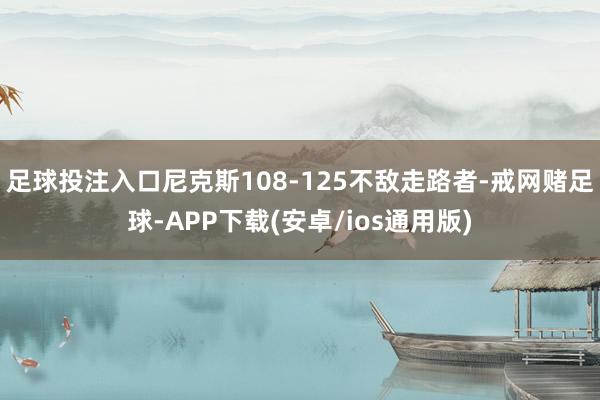 足球投注入口尼克斯108-125不敌走路者-戒网赌足球-APP下载(安卓/ios通用版)