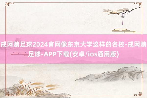 戒网赌足球2024官网像东京大学这样的名校-戒网赌足球-APP下载(安卓/ios通用版)