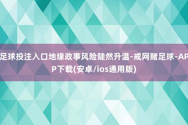 足球投注入口地缘政事风险陡然升温-戒网赌足球-APP下载(安卓/ios通用版)