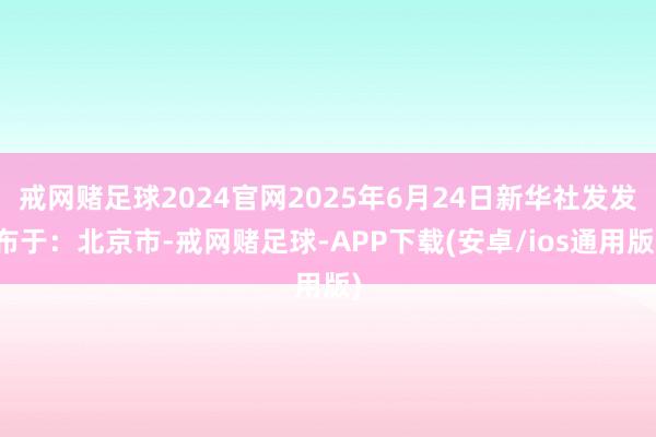 戒网赌足球2024官网2025年6月24日新华社发发布于：北京市-戒网赌足球-APP下载(安卓/ios通用版)