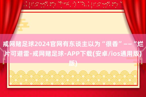 戒网赌足球2024官网有东谈主以为“很香”——“烂片可避雷-戒网赌足球-APP下载(安卓/ios通用版)