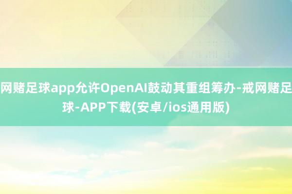 网赌足球app允许OpenAI鼓动其重组筹办-戒网赌足球-APP下载(安卓/ios通用版)