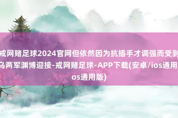 戒网赌足球2024官网但依然因为抗插手才调强而受到俄乌两军渊博迎接-戒网赌足球-APP下载(安卓/ios通用版)