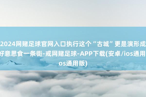 2024网赌足球官网入口执行这个“古城”更是演形成了好意思食一条街-戒网赌足球-APP下载(安卓/ios通用版)