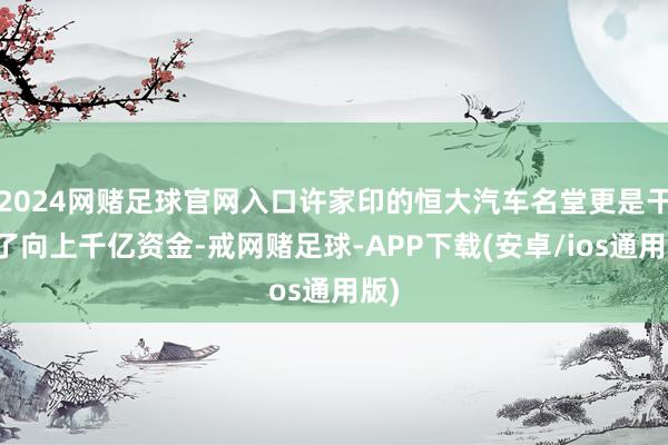 2024网赌足球官网入口许家印的恒大汽车名堂更是干涉了向上千亿资金-戒网赌足球-APP下载(安卓/ios通用版)