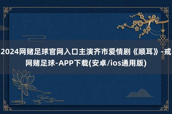 2024网赌足球官网入口主演齐市爱情剧《顺耳》-戒网赌足球-APP下载(安卓/ios通用版)