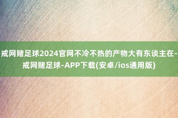 戒网赌足球2024官网不冷不热的产物大有东谈主在-戒网赌足球-APP下载(安卓/ios通用版)