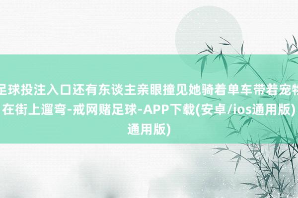 足球投注入口还有东谈主亲眼撞见她骑着单车带着宠物在街上遛弯-戒网赌足球-APP下载(安卓/ios通用版)