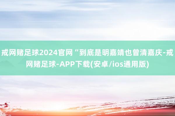 戒网赌足球2024官网“到底是明嘉靖也曾清嘉庆-戒网赌足球-APP下载(安卓/ios通用版)