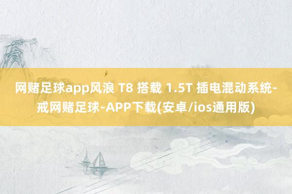 网赌足球app风浪 T8 搭载 1.5T 插电混动系统-戒网赌足球-APP下载(安卓/ios通用版)