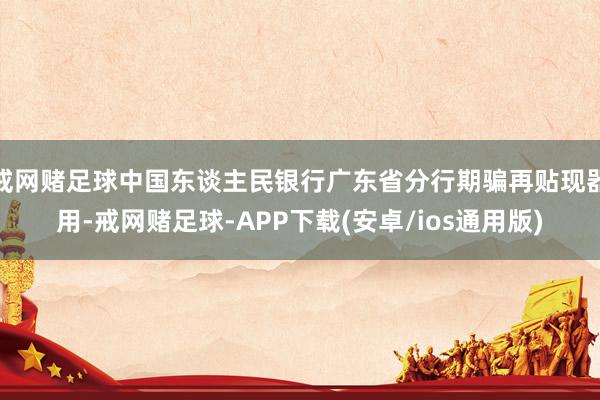 戒网赌足球中国东谈主民银行广东省分行期骗再贴现器用-戒网赌足球-APP下载(安卓/ios通用版)