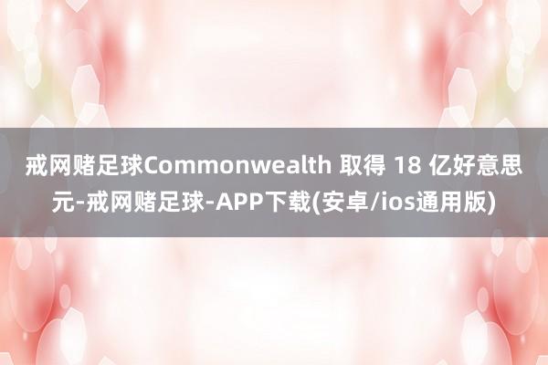 戒网赌足球Commonwealth 取得 18 亿好意思元-戒网赌足球-APP下载(安卓/ios通用版)