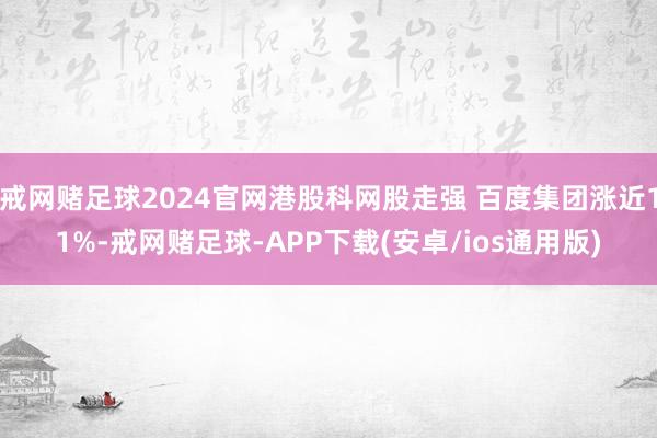 戒网赌足球2024官网港股科网股走强 百度集团涨近11%-戒网赌足球-APP下载(安卓/ios通用版)
