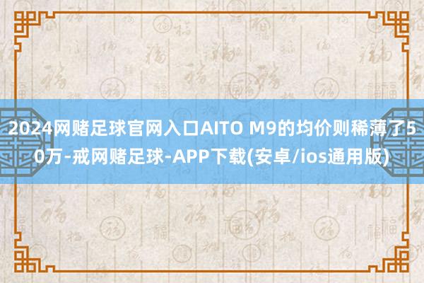 2024网赌足球官网入口AITO M9的均价则稀薄了50万-戒网赌足球-APP下载(安卓/ios通用版)
