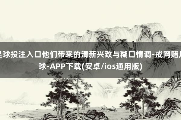 足球投注入口他们带来的清新兴致与糊口情调-戒网赌足球-APP下载(安卓/ios通用版)