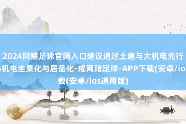 2024网赌足球官网入口建议通过土建与大机电先行、鼓动小机电圭臬化与居品化-戒网赌足球-APP下载(安卓/ios通用版)