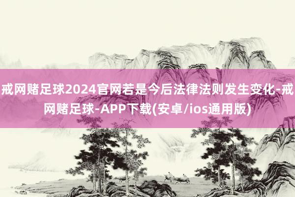 戒网赌足球2024官网若是今后法律法则发生变化-戒网赌足球-APP下载(安卓/ios通用版)