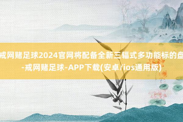 戒网赌足球2024官网将配备全新三辐式多功能标的盘-戒网赌足球-APP下载(安卓/ios通用版)