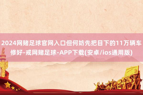 2024网赌足球官网入口但何妨先把目下的11万辆车修好-戒网赌足球-APP下载(安卓/ios通用版)