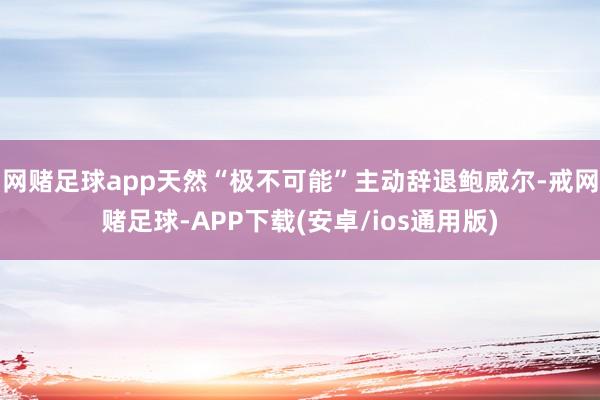 网赌足球app天然“极不可能”主动辞退鲍威尔-戒网赌足球-APP下载(安卓/ios通用版)