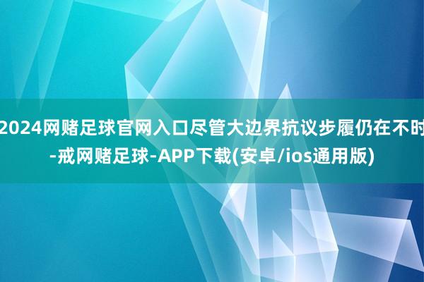 2024网赌足球官网入口尽管大边界抗议步履仍在不时-戒网赌足球-APP下载(安卓/ios通用版)