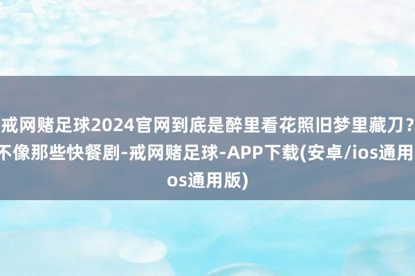 戒网赌足球2024官网到底是醉里看花照旧梦里藏刀？它不像那些快餐剧-戒网赌足球-APP下载(安卓/ios通用版)