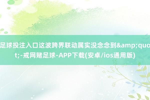 足球投注入口这波跨界联动属实没念念到&quot;-戒网赌足球-APP下载(安卓/ios通用版)