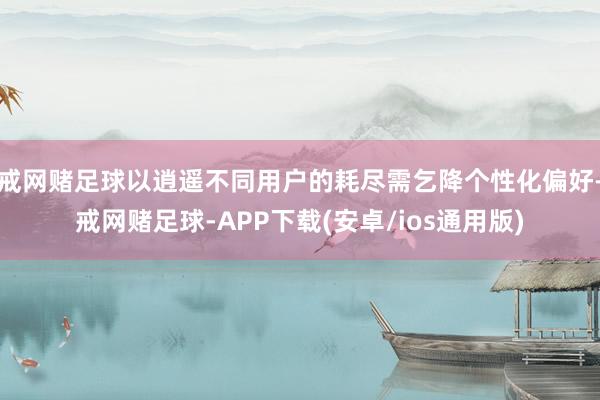 戒网赌足球以逍遥不同用户的耗尽需乞降个性化偏好-戒网赌足球-APP下载(安卓/ios通用版)