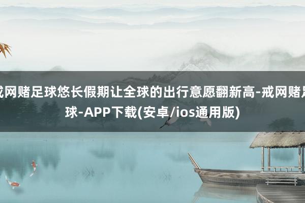 戒网赌足球悠长假期让全球的出行意愿翻新高-戒网赌足球-APP下载(安卓/ios通用版)