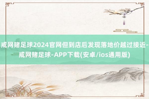 戒网赌足球2024官网但到店后发现落地价越过接近-戒网赌足球-APP下载(安卓/ios通用版)